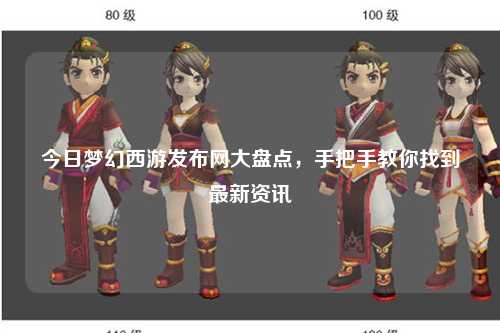 今日梦幻西游发布网大盘点，手把手教你找到最新资讯