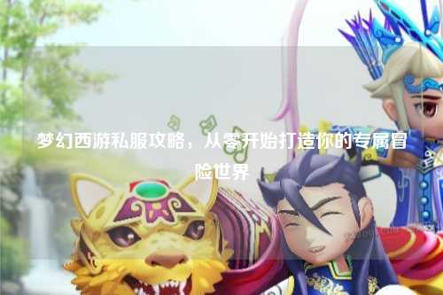 梦幻西游私服攻略,从零开始打造你的专属冒险世界