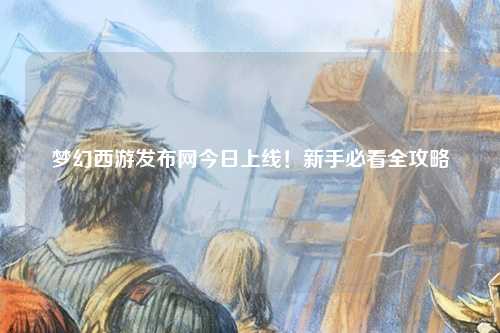 梦幻西游发布网今日上线!新手必看全攻略